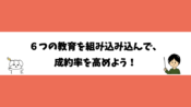 ６つの教育を組み込んで、成約率を高めよう！