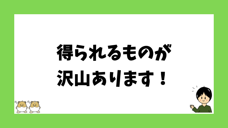 得られるものが沢山あります！