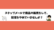 ステップメールで商品の販売をして、配信をやめていませんか？