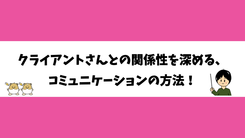 クライアントさんとの関係性を深める、コミュニケーションの方法！