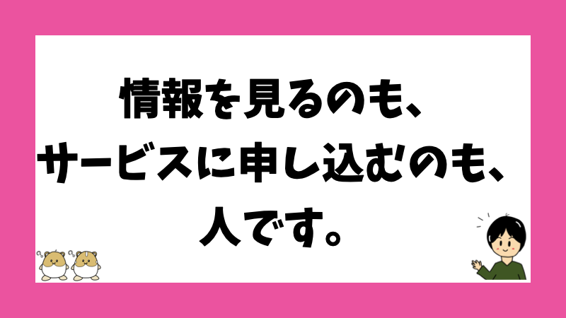 情報を見るのも、サービスに申し込むのも、人です。