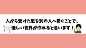 人から受けた恩を別の人へ繋ぐことで、優しい世界が作れると思います！