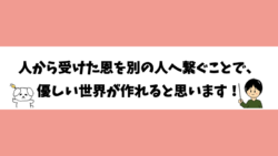 人から受けた恩を別の人へ繋ぐことで、優しい世界が作れると思います！