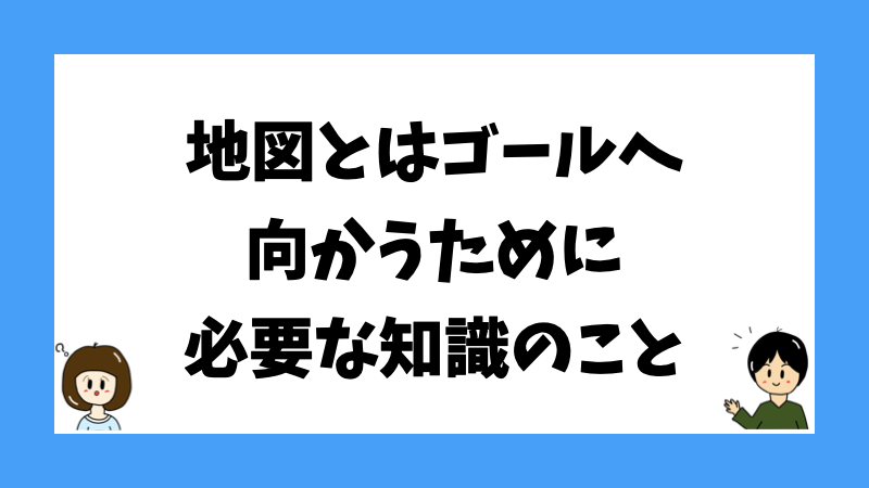 地図とはゴールへ向かうために必要な知識のこと