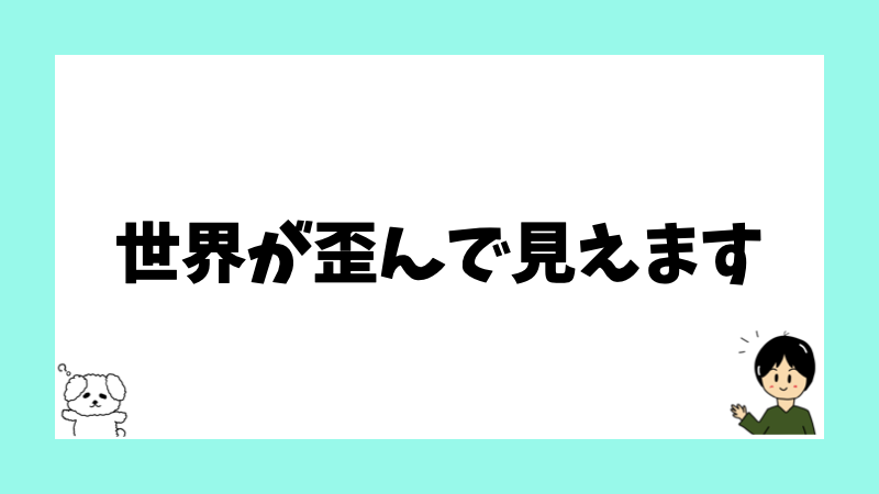 世界が歪んで見えます