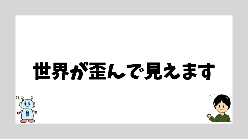 世界が歪んで見えます